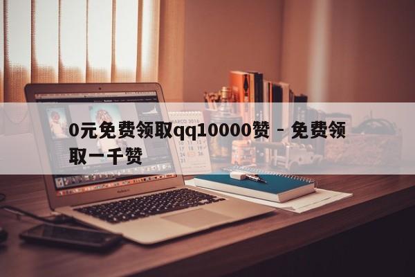 0元免费领取qq10000赞 - 免费领取一千赞