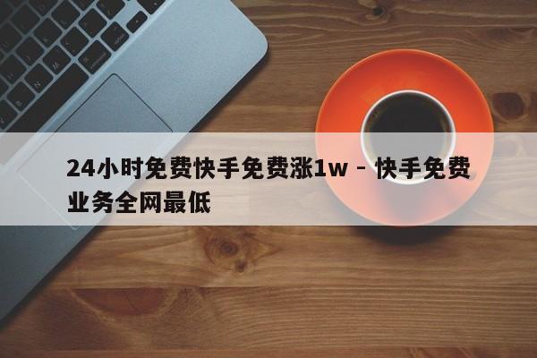 24小时免费快手免费涨1w - 快手免费业务全网最低