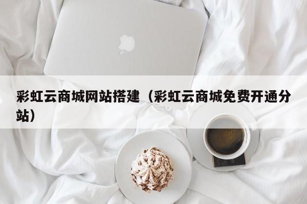 彩虹云商城网站搭建（彩虹云商城免费开通分站）