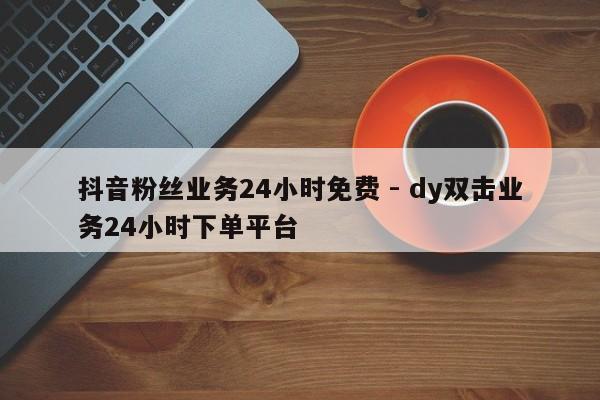 抖音粉丝业务24小时免费 - dy双击业务24小时下单平台
