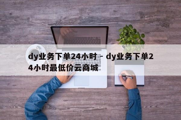 dy业务下单24小时 - dy业务下单24小时最低价云商城