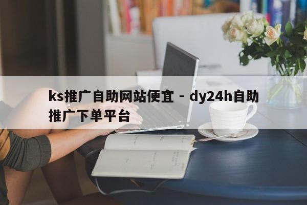 ks推广自助网站便宜 - dy24h自助推广下单平台