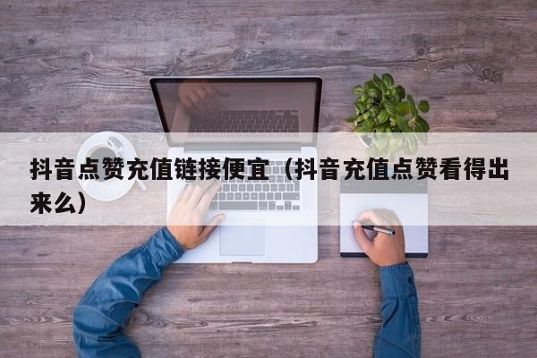 抖音点赞充值链接便宜（抖音充值点赞看得出来么）