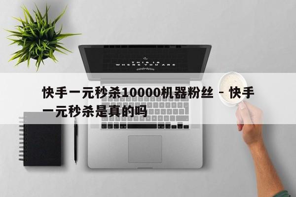 快手一元秒杀10000机器粉丝 - 快手一元秒杀是真的吗