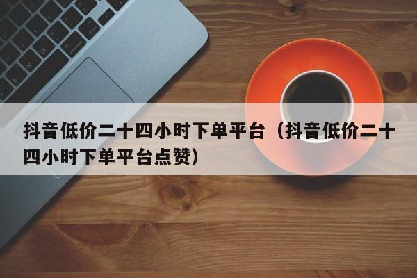 抖音低价二十四小时下单平台（抖音低价二十四小时下单平台点赞）