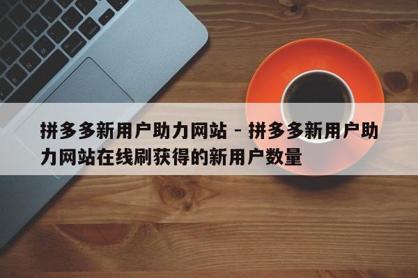 拼多多新用户助力网站 - 拼多多新用户助力网站在线刷获得的新用户数量