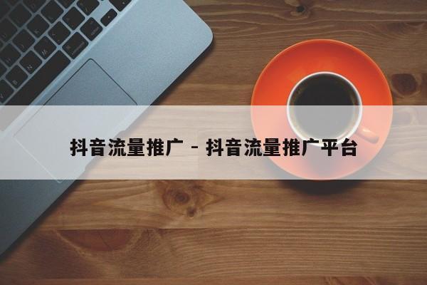 抖音流量推广 - 抖音流量推广平台