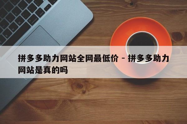 拼多多助力网站全网最低价 - 拼多多助力网站是真的吗