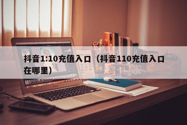 抖音1:10充值入口（抖音110充值入口在哪里）