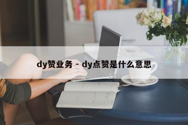 dy赞业务 - dy点赞是什么意思