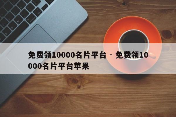 免费领10000名片平台 - 免费领10000名片平台苹果