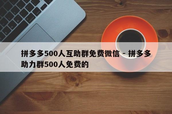 拼多多500人互助群免费微信 - 拼多多助力群500人免费的