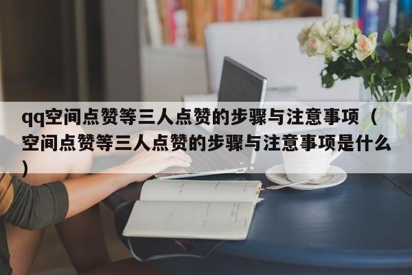 qq空间点赞等三人点赞的步骤与注意事项（空间点赞等三人点赞的步骤与注意事项是什么）
