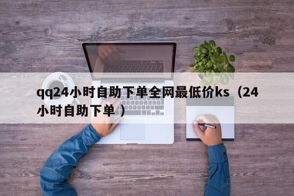 qq24小时自助下单全网最低价ks（24小时自助下单 ）