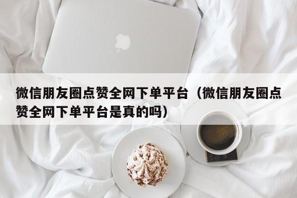 微信朋友圈点赞全网下单平台（微信朋友圈点赞全网下单平台是真的吗）