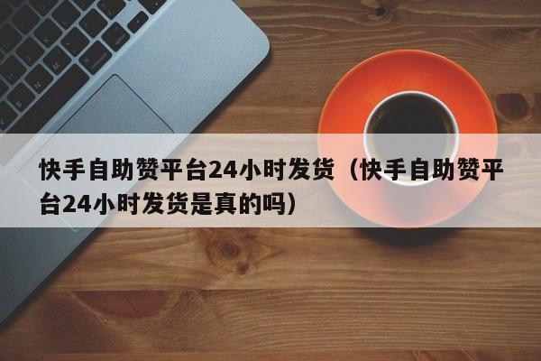 快手自助赞平台24小时发货（快手自助赞平台24小时发货是真的吗）