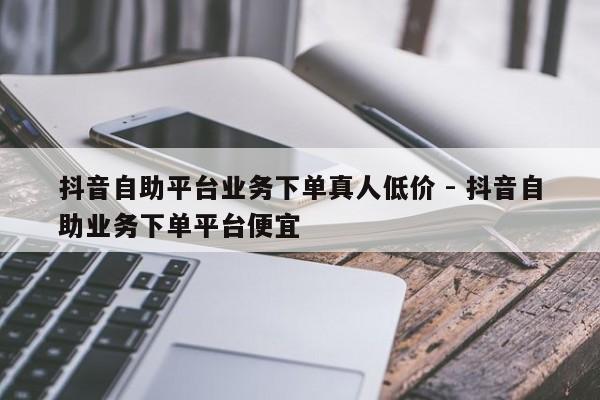 抖音自助平台业务下单真人低价 - 抖音自助业务下单平台便宜