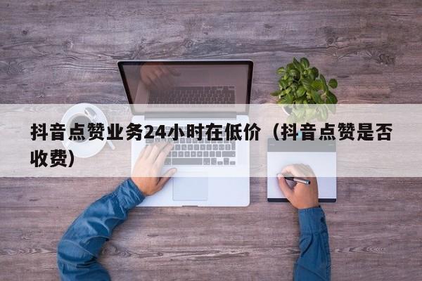 抖音点赞业务24小时在低价（抖音点赞是否收费）