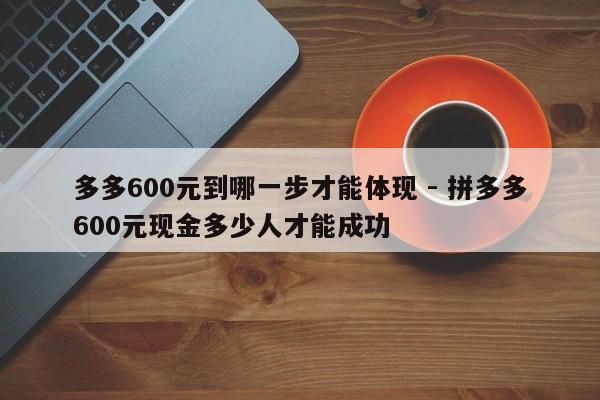 多多600元到哪一步才能体现 - 拼多多600元现金多少人才能成功