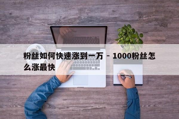 粉丝如何快速涨到一万 - 1000粉丝怎么涨最快