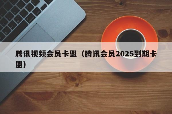腾讯视频会员卡盟（腾讯会员2025到期卡盟）