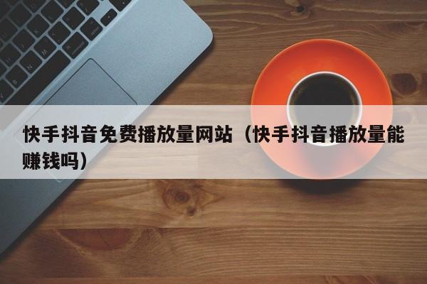 快手抖音免费播放量网站（快手抖音播放量能赚钱吗）
