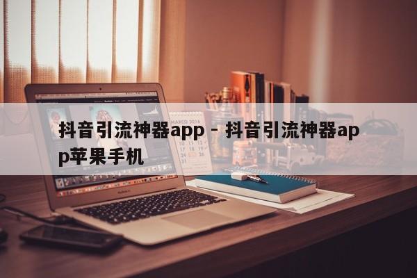 抖音引流神器app - 抖音引流神器app苹果手机