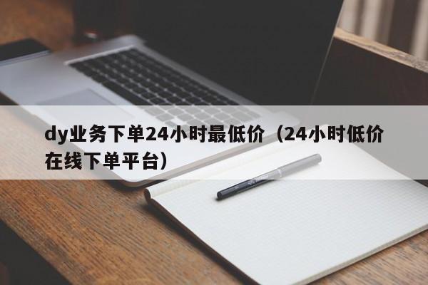 dy业务下单24小时最低价（24小时低价在线下单平台）