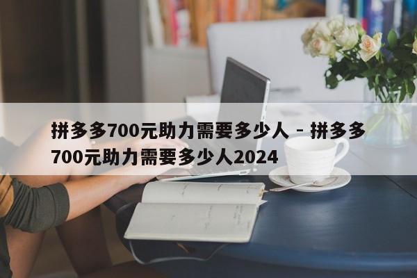 拼多多700元助力需要多少人 - 拼多多700元助力需要多少人2024