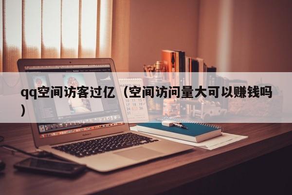 qq空间访客过亿（空间访问量大可以赚钱吗）