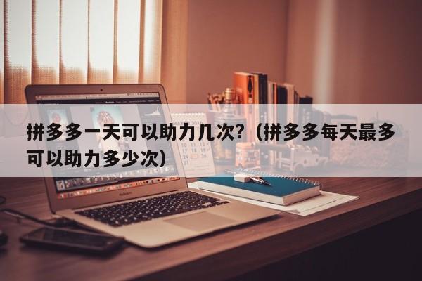 拼多多一天可以助力几次?（拼多多每天最多可以助力多少次）