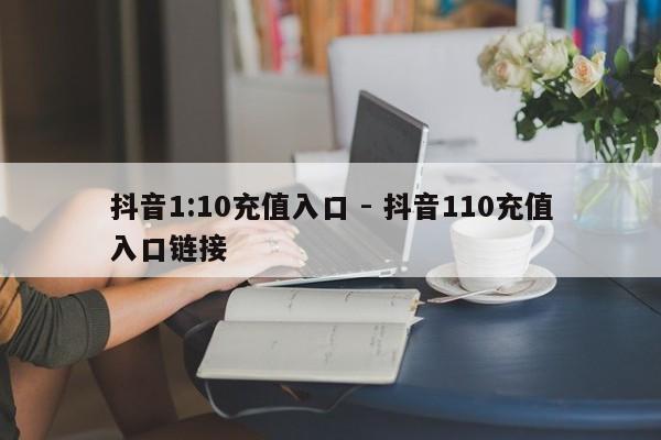 抖音1:10充值入口 - 抖音110充值入口链接