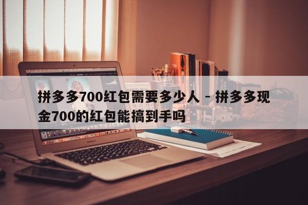 拼多多700红包需要多少人 - 拼多多现金700的红包能搞到手吗