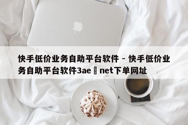 快手低价业务自助平台软件 - 快手低价业务自助平台软件3ae敟net下单网址