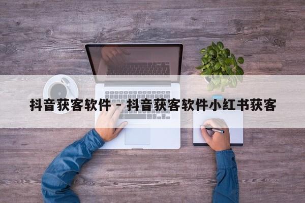 抖音获客软件 - 抖音获客软件小红书获客