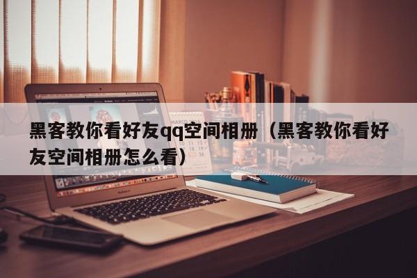 黑客教你看好友qq空间相册（黑客教你看好友空间相册怎么看）