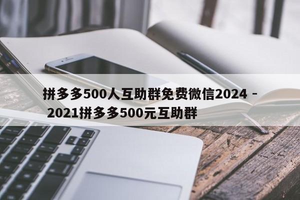 拼多多500人互助群免费微信2024 - 2021拼多多500元互助群