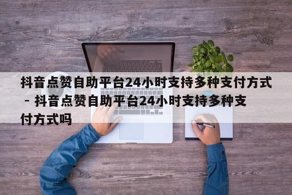 抖音点赞自助平台24小时支持多种支付方式 - 抖音点赞自助平台24小时支持多种支付方式吗