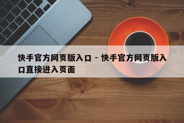 快手官方网页版入口 - 快手官方网页版入口直接进入页面