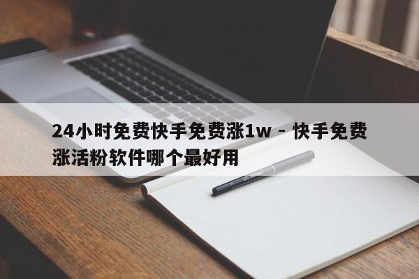 24小时免费快手免费涨1w - 快手免费涨活粉软件哪个最好用