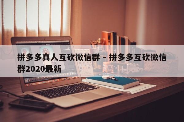 拼多多真人互砍微信群 - 拼多多互砍微信群2020最新