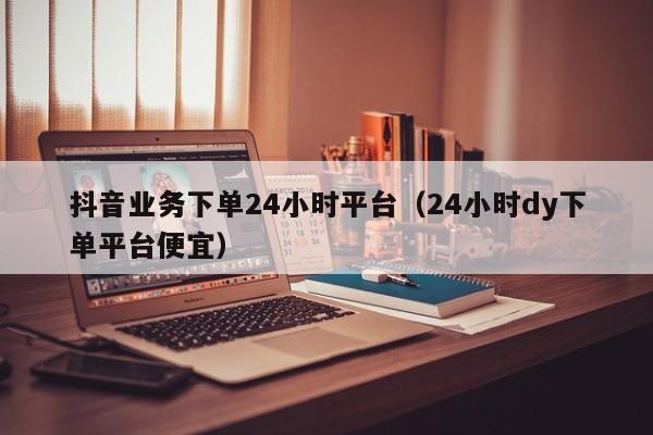 抖音业务下单24小时平台（24小时dy下单平台便宜）