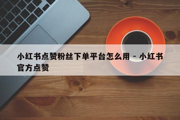 小红书点赞粉丝下单平台怎么用 - 小红书官方点赞