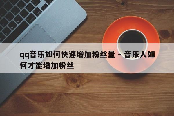 qq音乐如何快速增加粉丝量 - 音乐人如何才能增加粉丝