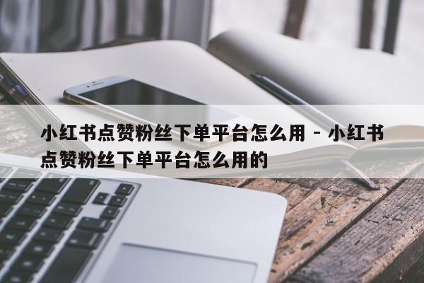 小红书点赞粉丝下单平台怎么用 - 小红书点赞粉丝下单平台怎么用的
