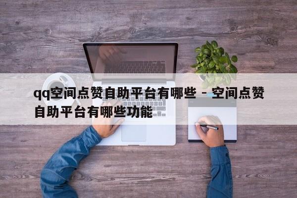 qq空间点赞自助平台有哪些 - 空间点赞自助平台有哪些功能