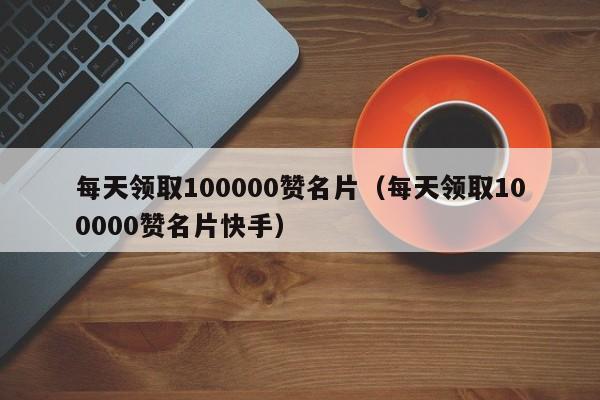 每天领取100000赞名片（每天领取100000赞名片快手）