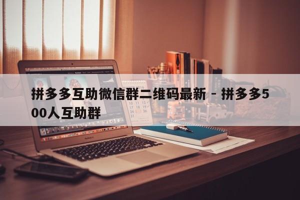 拼多多互助微信群二维码最新 - 拼多多500人互助群