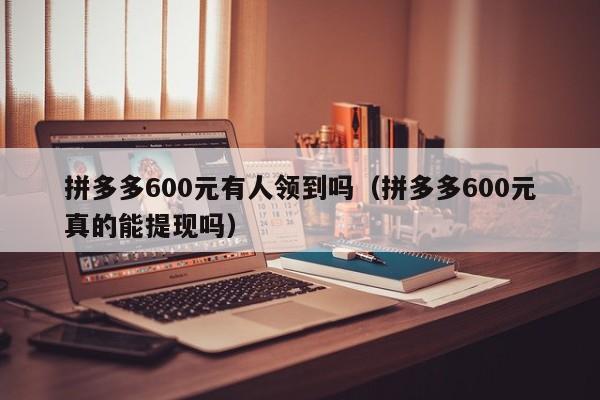 拼多多600元有人领到吗（拼多多600元真的能提现吗）