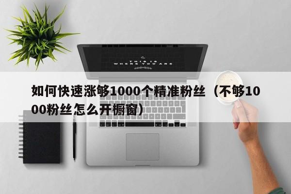 如何快速涨够1000个精准粉丝（不够1000粉丝怎么开橱窗）